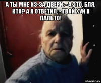 а ты мне из-за двери: - а это, бля, кто? а я ответил: - твой хуй в пальто! 