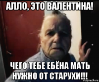 алло, это валентина! чего тебе ебёна мать нужно от старухи!!!