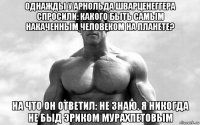 однажды у арнольда шварценеггера спросили: какого быть самым накаченным человеком на планете? на что он ответил: не знаю. я никогда не быд эриком мурахпетовым