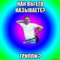 как вы его называете? триппи ?