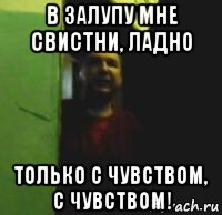 в залупу мне свистни, ладно только с чувством, с чувством!