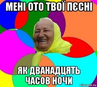 мені ото твої пєсні як дванадцять часов ночи