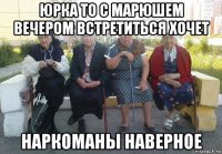 юрка то с марюшем вечером встретиться хочет наркоманы наверное