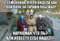 о ,семеновна, вчера видела как твой внук за гаражи побежал! наркоман,что ль? али,невесту себе нашел?