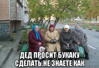  дед просит букаку сделать.не знаете как