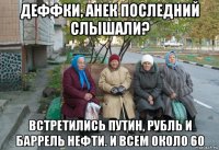 деффки, анек последний слышали? встретились путин, рубль и баррель нефти. и всем около 60