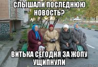 слышали последнюю новость? витька сегодня за жопу ущипнули