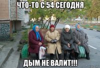 что-то с 54 сегодня дым не валит!!!