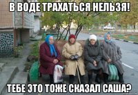 в воде трахаться нельзя! тебе это тоже сказал саша?