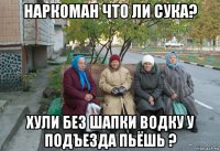 наркоман что ли сука? хули без шапки водку у подъезда пьёшь ?