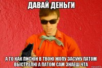 давай деньги а то как писюн в твою жопу засуну патом выстрелю а патом сам знаеш чта