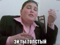  эй ты толстый