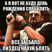 а я вот не буду день рождения справлять все заебало, пиздец нахуй блять