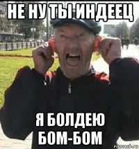 не ну ты индеец я болдею бом-бом
