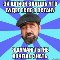 эй шпион знаешь что будет есле я встану я думаю ты не хочешь знать