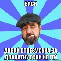 вася давай отвезу сука за двацатку если не гей