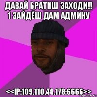 давай братиш заходи!! 1 зайдёш дам админу <<ip:109.110.44.178:6666>>