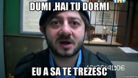 dumi ,hai tu dormi eu a sa te trezesc