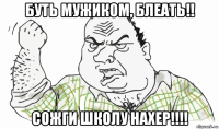 буть мужиком, блеать!! сожги школу нахер!!!!