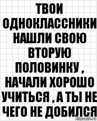 Твои одноклассники нашли свою вторую половинку , начали хорошо учиться , а ты не чего не добился