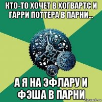 кто-то хочет в хогвартс и гарри поттера в парни... а я на эфлару и фэша в парни