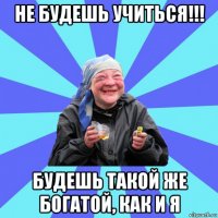 не будешь учиться!!! будешь такой же богатой, как и я