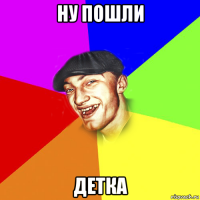 ну пошли детка