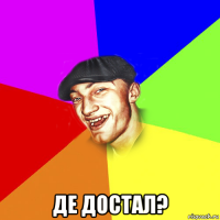  де достал?