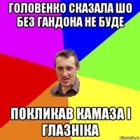 головенко сказала шо без гандона не буде покликав камаза і глазніка