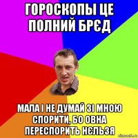 гороскопы це полний брєд мала і не думай зі мною спорити, бо овна переспорить нєльзя