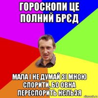 гороскопи це полний брєд мала і не думай зі мною спорити, бо овна переспорить нєльзя