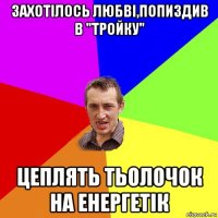 захотілось любві,попиздив в "тройку" цеплять тьолочок на енергетік