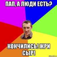 пап, а люди есть? кончились! жри сыр!