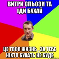 витри сльози та іди бухай це твоя жизнь , за тебе ніхто бухать не буде