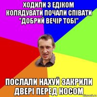 ходили з едіком колядувати почали співати "добрий вечір тобі" послали нахуй закрили двері перед носом