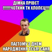 дімка прівєт !!!!!!чоткий ти хлопєц!!! паетому з днем народження тєбя! саня