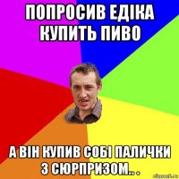 попросив едіка купить пиво а він купив собі палички з сюрпризом.. .