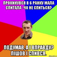 прокинувся в 6 ранку мала спитала -чо не спиться? подумав, а і вправду? пішов і спився.