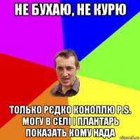 не бухаю, не курю только рєдко коноплю p.s. могу в селі і плантарь показать кому нада