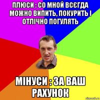 плюси : со мной всєгда можно випить, покурить і отлічно погулять мінуси : за ваш рахунок