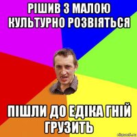 рішив з малою культурно розвіяться пішли до едіка гній грузить