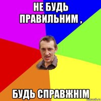 не будь правильним , будь справжнім