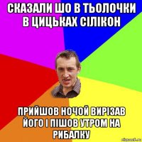 сказали шо в тьолочки в цицьках сілікон прийшов ночой вирізав його і пішов утром на рибалку