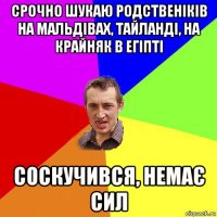 срочно шукаю родственіків на мальдівах, тайланді, на крайняк в егіпті соскучився, немає сил