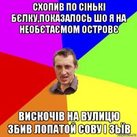 схопив по сінькі бєлку,показалось шо я на необєтаємом островє вискочів на вулицю збив лопатой сову і зьїв