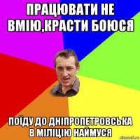 працювати не вмію,красти боюся поїду до дніпропетровська в міліцію наймуся