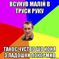 всунув малій в труси руку такоє чуство шо коня з ладошки покормив