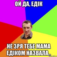 ой да, едік не зря тебе мама едіком назвала..