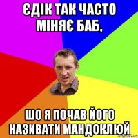 єдік так часто міняє баб, шо я почав його називати мандоклюй