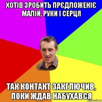 хотів зробить прєдложеніє малій, руки і серця так контакт закглючив, поки ждав набухався